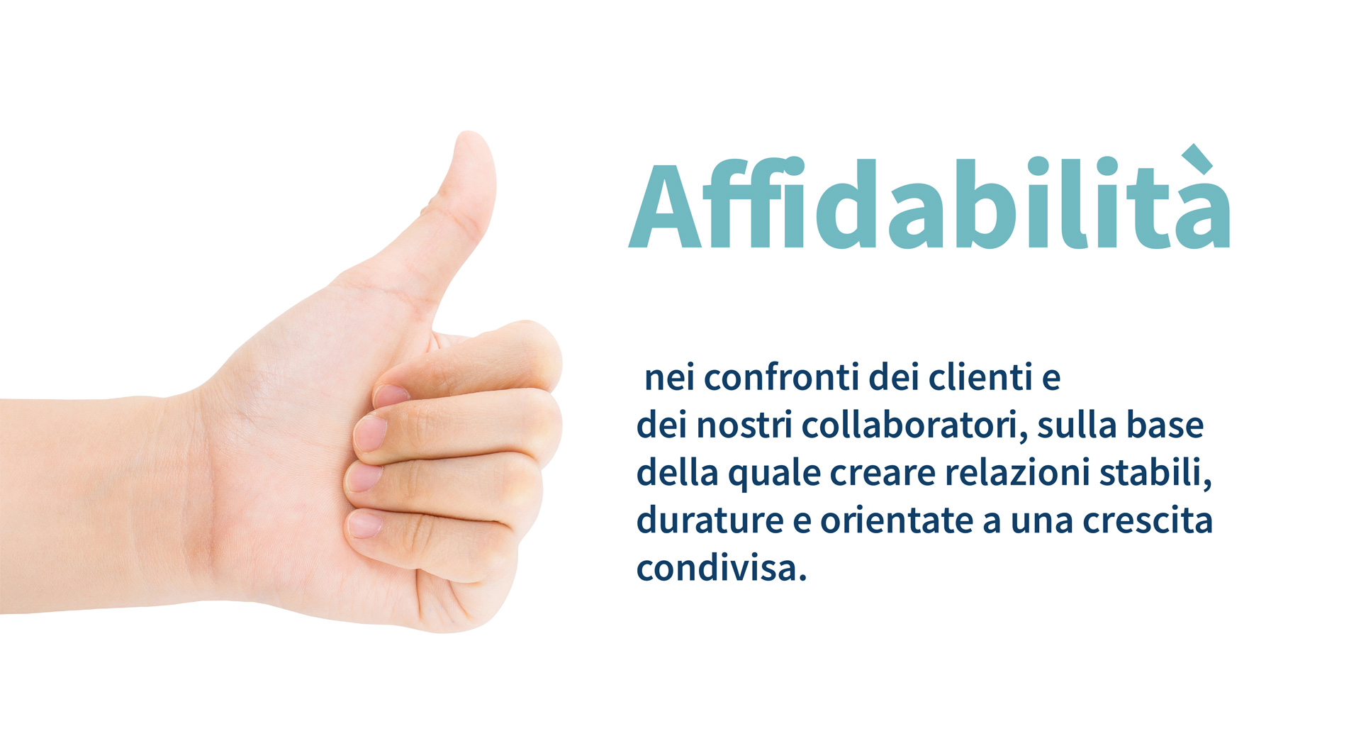 Affidablità nei confronti dei clienti e dei nostri collaboratori, sulla base della quale creare relazioni stabili, durature e orientate a una crescita condivisa.